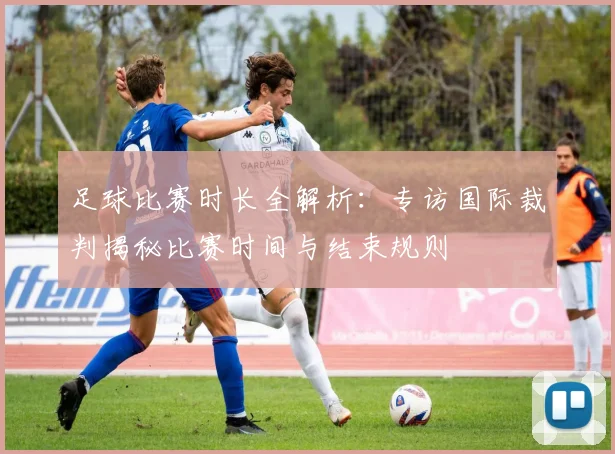 足球比赛时长全解析：专访国际裁判揭秘比赛时间与结束规则