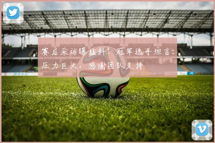 赛后采访曝猛料!冠军选手坦言:压力巨大,感谢团队支持