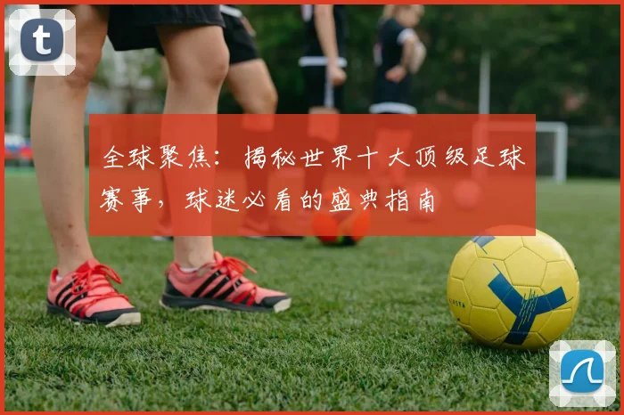 全球聚焦:揭秘世界十大顶级足球赛事,球迷必看的盛典指南