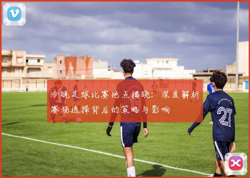 今晚足球比赛地点揭晓:深度解析赛场选择背后的策略与影响