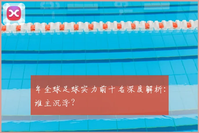 年全球足球实力前十名深度解析:谁主沉浮?