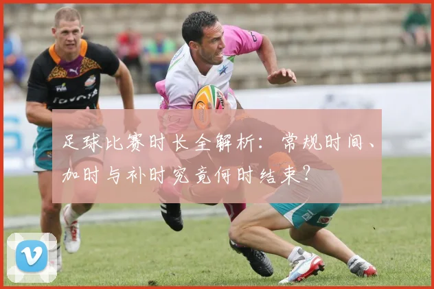 足球比赛时长全解析：常规时间、加时与补时究竟何时结束？