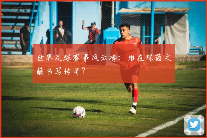 世界足球赛事风云榜:谁在绿茵之巅书写传奇?