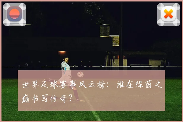 世界足球赛事风云榜:谁在绿茵之巅书写传奇?